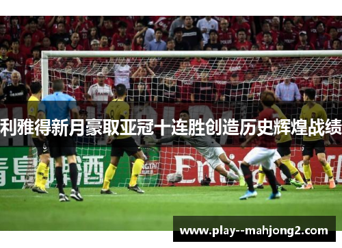 利雅得新月豪取亚冠十连胜创造历史辉煌战绩 利雅得新月豪取亚冠十连胜创造历史辉煌战绩