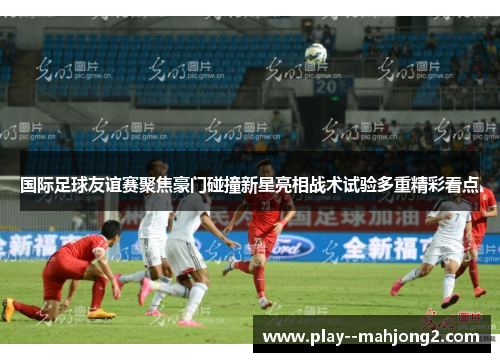 国际足球友谊赛聚焦豪门碰撞新星亮相战术试验多重精彩看点