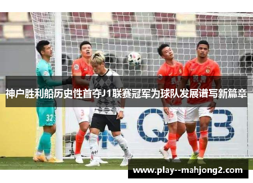 神户胜利船历史性首夺J1联赛冠军为球队发展谱写新篇章 神户胜利船历史性首夺J1联赛冠军为球队发展谱写新篇章