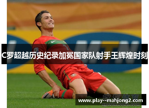 C罗超越历史纪录加冕国家队射手王辉煌时刻