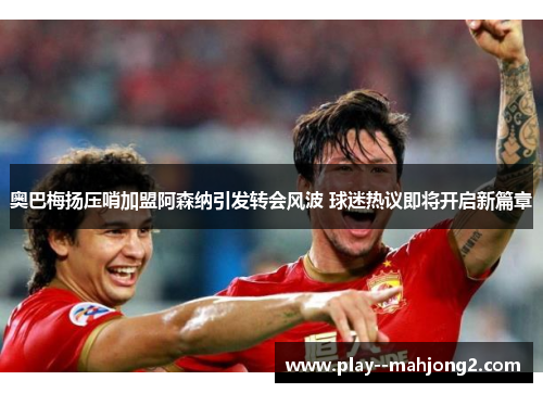 奥巴梅扬压哨加盟阿森纳引发转会风波 球迷热议即将开启新篇章